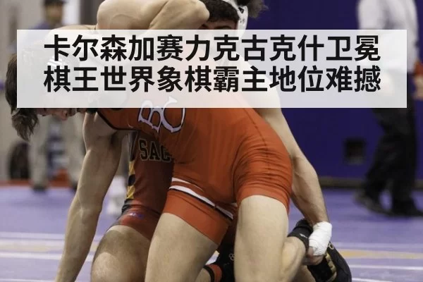 卡尔森加赛力克古克什卫冕棋王世界象棋霸主地位难撼