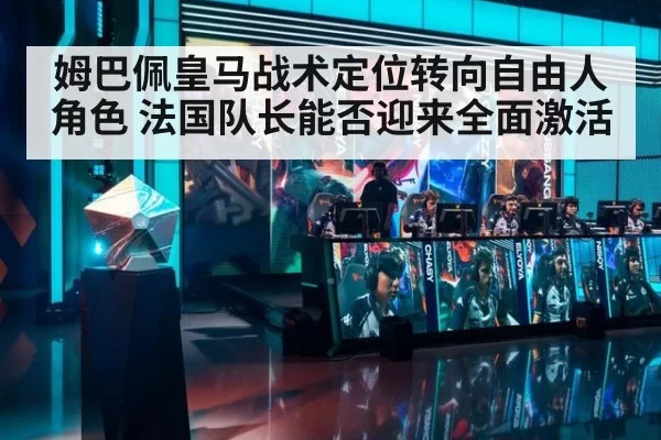 姆巴佩皇马战术定位转向自由人角色 法国队长能否迎来全面激活